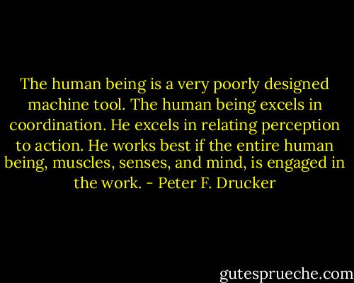 The human being is a very poorly designed machine tool. The human being excels in coordination. He excels in relating perception to action. He works best if the entire human being, muscles, senses, and mind, is engaged in the work. - Peter F. Drucker