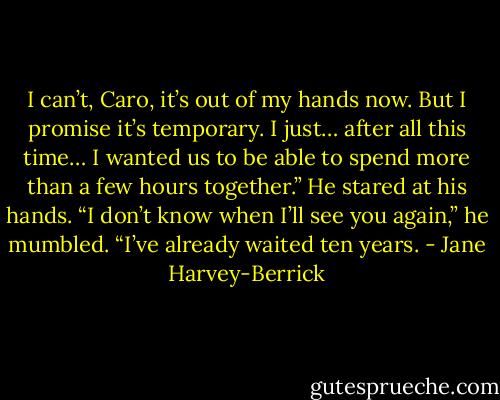 I can’t, Caro, it’s out of my hands now. But I promise it’s temporary. I just… after all this time… I wanted us to be able to spend more than a few hours together.” He stared at his hands. “I don’t know when I’ll see you again,” he mumbled. “I’ve already waited ten years. - Jane Harvey-Berrick