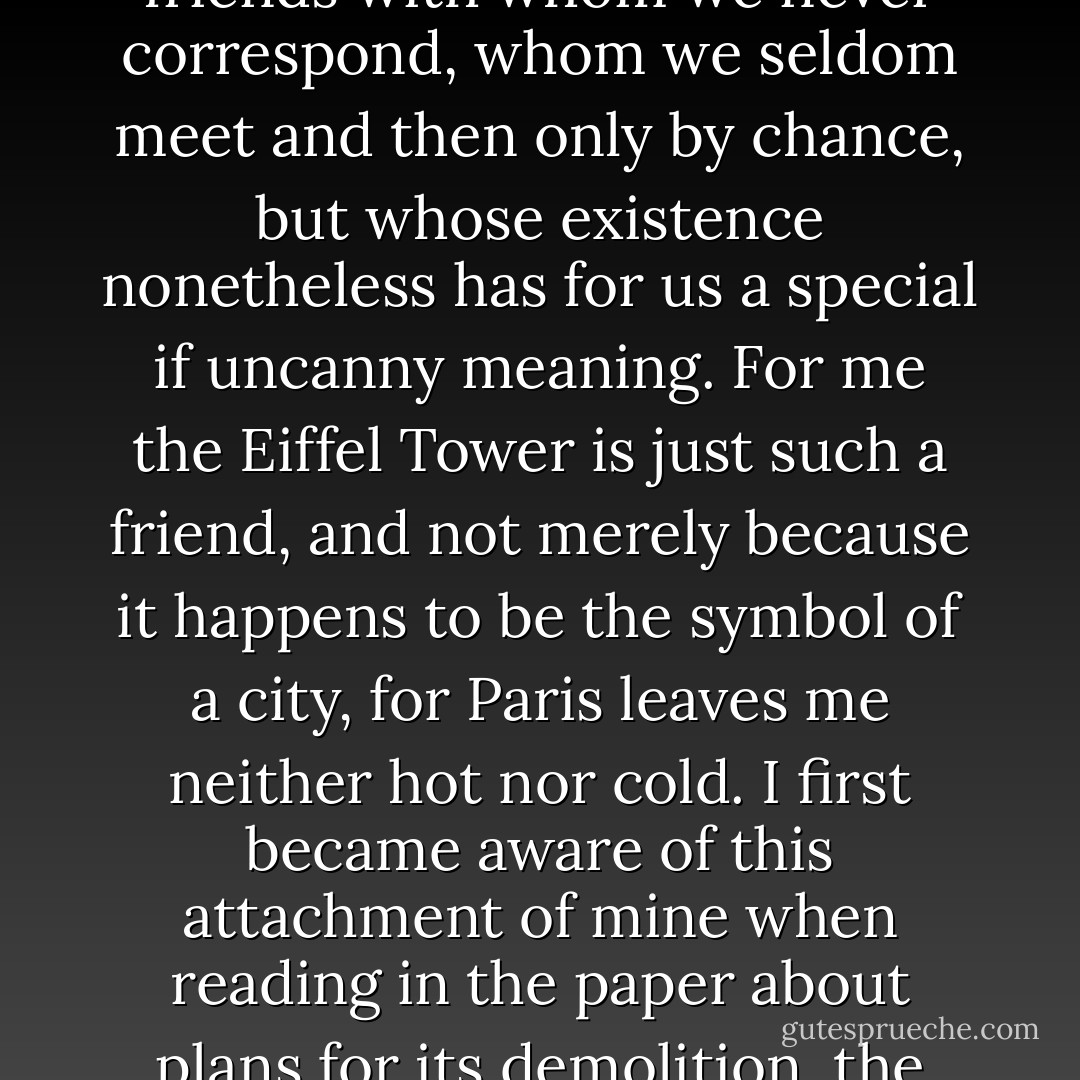 There are friends with whom we share neither interests nor any particular experiences, friends with whom we never correspond, whom we seldom meet and then only by chance, but whose existence nonetheless has for us a special if uncanny meaning. For me the Eiffel Tower is just such a friend, and not merely because it happens to be the symbol of a city, for Paris leaves me neither hot nor cold. I first became aware of this attachment of mine when reading in the paper about plans for its demolition, the mere thought of which filled me with alarm. - Stanisław Lem