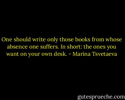 One should write only those books from whose absence one suffers. In short: the ones you want on your own desk. - Marina Tsvetaeva