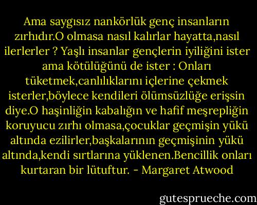 Ama saygısız nankörlük genç insanların zırhıdır.O olmasa nasıl kalırlar hayatta,nasıl ilerlerler ? Yaşlı insanlar gençlerin iyiliğini ister ama kötülüğünü de ister : Onları tüketmek,canlılıklarını içlerine çekmek isterler,böylece kendileri ölümsüzlüğe erişsin diye.O haşinliğin kabalığın ve hafif meşrepliğin koruyucu zırhı olmasa,çocuklar geçmişin yükü altında ezilirler,başkalarının geçmişinin yükü altında,kendi sırtlarına yüklenen.Bencillik onları kurtaran bir lütuftur. - Margaret Atwood
