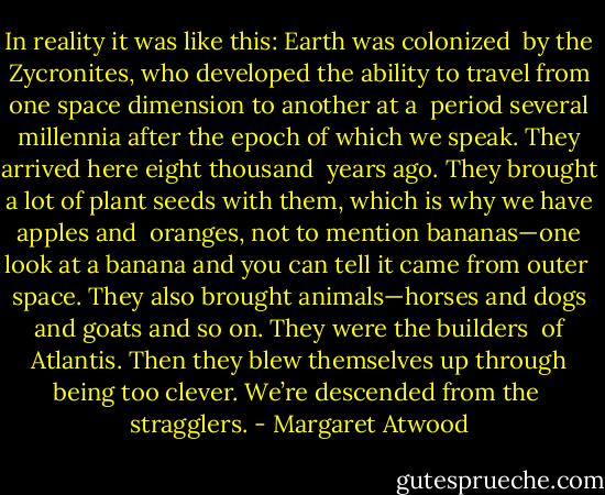 In reality it was like this: Earth was colonized <br />by the Zycronites, who developed the ability to travel from one space dimension to another at a <br />period several millennia after the epoch of which we speak. They arrived here eight thousand <br />years ago. They brought a lot of plant seeds with them, which is why we have apples and <br />oranges, not to mention bananas—one look at a banana and you can tell it came from outer <br />space. They also brought animals—horses and dogs and goats and so on. They were the builders <br />of Atlantis. Then they blew themselves up through being too clever. We’re descended from the <br />stragglers. - Margaret Atwood