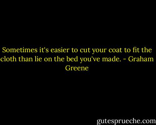 Sometimes it's easier to cut your coat to fit the cloth than lie on the bed you've made. - Graham Greene