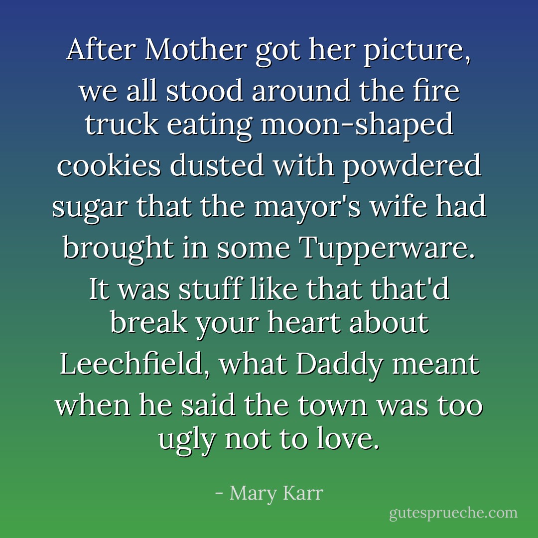 After Mother got her picture, we all stood around the fire truck eating moon-shaped cookies dusted with powdered sugar that the mayor's wife had brought in some Tupperware. It was stuff like that that'd break your heart about Leechfield, what Daddy meant when he said the town was too ugly not to love. - Mary Karr
