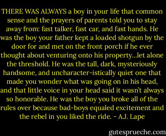 THERE WAS ALWAYS a boy in your life that common sense and the prayers of parents told you to stay away from: fast talker, fast car, and fast hands. He was the boy your father kept a loaded shotgun by the door for and met on the front porch if he ever thought about venturing onto his property…let alone the threshold. He was the tall, dark, mysteriously handsome, and uncharacter-istically quiet one that made you wonder what was going on in his head, and that little voice in your head said it wasn’t always so honorable. He was the boy you broke all of the rules over because bad-boys equaled excitement and the rebel in you liked the ride. - A.J. Lape