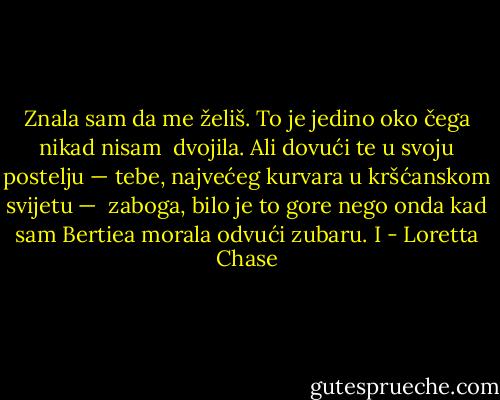 Znala sam da me želiš. To je jedino oko čega nikad nisam <br />dvojila. Ali dovući te u svoju postelju — tebe, najvećeg kurvara u kršćanskom svijetu — <br />zaboga, bilo je to gore nego onda kad sam Bertiea morala odvući zubaru. I - Loretta Chase