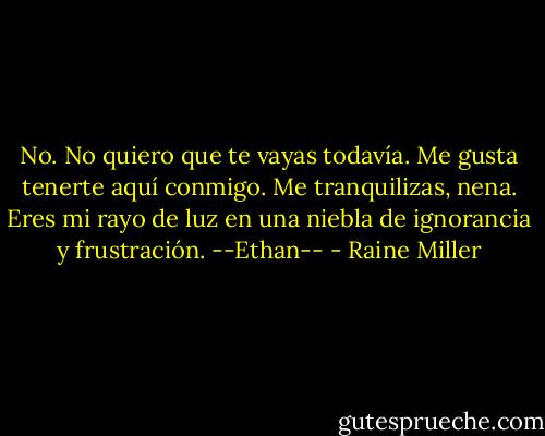 No. No quiero que te vayas todavía. Me gusta tenerte aquí conmigo. Me tranquilizas, nena. Eres mi rayo de luz en una niebla de ignorancia y frustración. --Ethan-- - Raine Miller