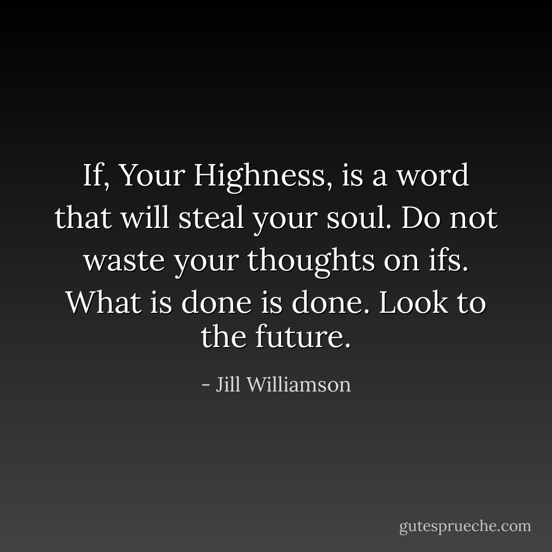 If, Your Highness, is a word that will steal your soul. Do not waste your thoughts on ifs. What is done is done. Look to the future. - Jill Williamson