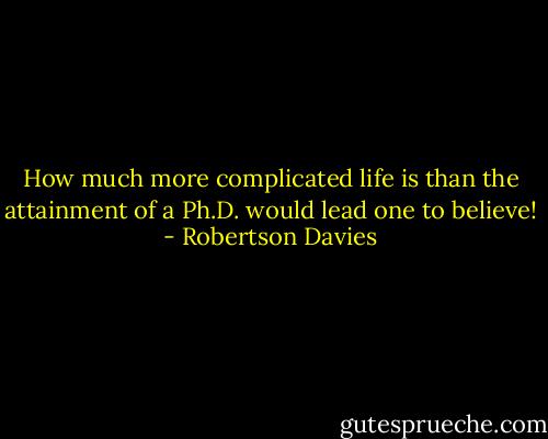 How much more complicated life is than the attainment of a Ph.D. would lead one to believe! - Robertson Davies