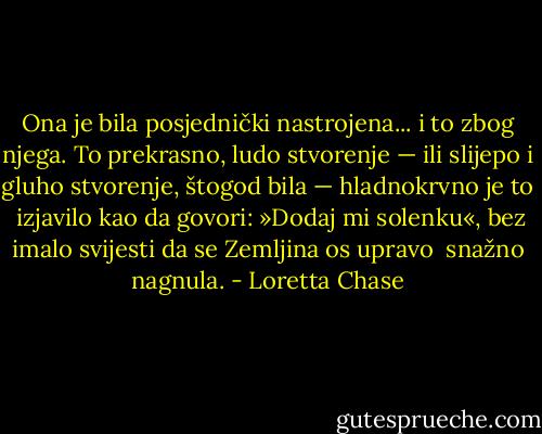 Ona je bila posjednički nastrojena... i to zbog njega.<br />To prekrasno, ludo stvorenje — ili slijepo i gluho stvorenje, štogod bila — hladnokrvno je to <br />izjavilo kao da govori: »Dodaj mi solenku«, bez imalo svijesti da se Zemljina os upravo <br />snažno nagnula. - Loretta Chase
