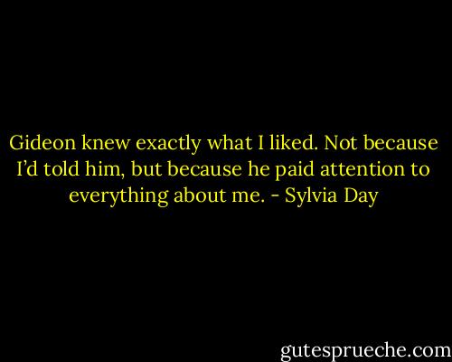 Gideon knew exactly what I liked. Not because I’d told him, but because he paid attention to everything about me. - Sylvia Day