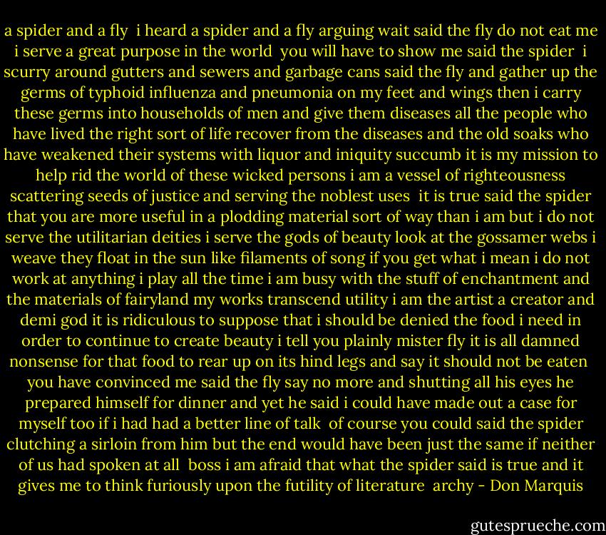a spider and a fly<br /><br />i heard a spider<br />and a fly arguing<br />wait said the fly<br />do not eat me<br />i serve a great purpose<br />in the world<br /><br />you will have to<br />show me said the spider<br /><br />i scurry around<br />gutters and sewers<br />and garbage cans<br />said the fly and gather<br />up the germs of<br />typhoid influenza<br />and pneumonia on my feet<br />and wings<br />then i carry these germs<br />into households of men<br />and give them diseases<br />all the people who<br />have lived the right<br />sort of life recover<br />from the diseases<br />and the old soaks who<br />have weakened their systems<br />with liquor and iniquity<br />succumb it is my mission<br />to help rid the world<br />of these wicked persons<br />i am a vessel of righteousness<br />scattering seeds of justice<br />and serving the noblest uses<br /><br />it is true said the spider<br />that you are more<br />useful in a plodding<br />material sort of way<br />than i am but i do not<br />serve the utilitarian deities<br />i serve the gods of beauty<br />look at the gossamer webs<br />i weave they float in the sun<br />like filaments of song<br />if you get what i mean<br />i do not work at anything<br />i play all the time<br />i am busy with the stuff<br />of enchantment and the materials<br />of fairyland my works<br />transcend utility<br />i am the artist<br />a creator and demi god<br />it is ridiculous to suppose<br />that i should be denied<br />the food i need in order<br />to continue to create<br />beauty i tell you<br />plainly mister fly it is all<br />damned nonsense for that food<br />to rear up on its hind legs<br />and say it should not be eaten<br /><br />you have convinced me<br />said the fly say no more<br />and shutting all his eyes<br />he prepared himself for dinner<br />and yet he said i could<br />have made out a case<br />for myself too if i had<br />had a better line of talk<br /><br />of course you could said the spider<br />clutching a sirloin from him<br />but the end would have been<br />just the same if neither of<br />us had spoken at all<br /><br />boss i am afraid that what<br />the spider said is true<br />and it gives me to think<br />furiously upon the futility<br />of literature<br /><br />archy - Don Marquis