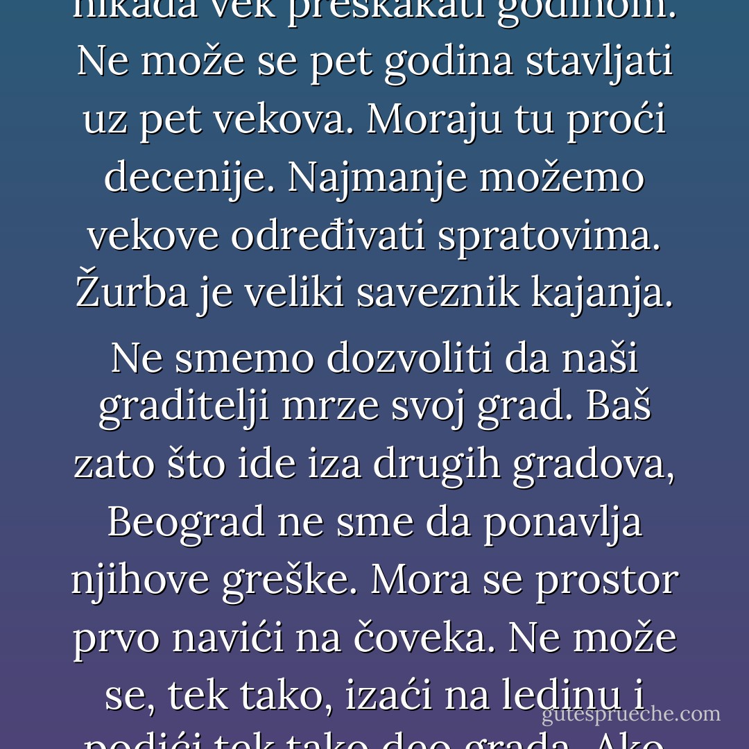 Razumem ja to, da Beograd mora da stigne evropske prestonice. Ali, ne može se nikada vek preskakati godinom. Ne može se pet godina stavljati uz pet vekova. Moraju tu proći decenije. Najmanje možemo vekove određivati spratovima. Žurba je veliki saveznik kajanja. Ne smemo dozvoliti da naši graditelji mrze svoj grad. Baš zato što ide iza drugih gradova, Beograd ne sme da ponavlja njihove greške. Mora se prostor prvo navići na čoveka. Ne može se, tek tako, izaći na ledinu i podići tek tako deo grada. Ako pristanem na haos, haos će zavladati mnome. - Milovan Vitezović