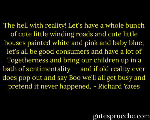 The hell with reality! Let's have a whole bunch of cute little winding roads and cute little houses painted white and pink and baby blue; let's all be good consumers and have a lot of Togetherness and bring our children up in a bath of sentimentality -- and if old reality ever does pop out and say Boo we'll all get busy and pretend it never happened. - Richard Yates