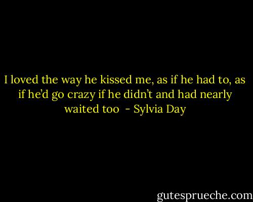 I loved the way he kissed me, as if he had to, as if he’d go crazy if he didn’t and had nearly waited too  - Sylvia Day