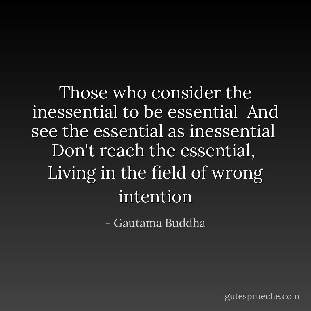 Those who consider the inessential to be essential <br />And see the essential as inessential <br />Don't reach the essential, <br />Living in the field of wrong intention - Gautama Buddha