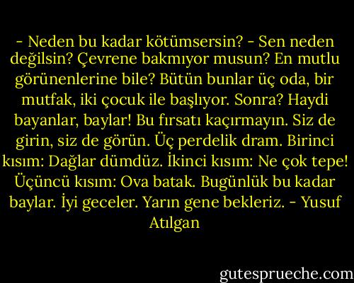 - Neden bu kadar kötümsersin?<br />- Sen neden değilsin? Çevrene bakmıyor musun? En mutlu görünenlerine bile? Bütün bunlar üç oda, bir mutfak, iki çocuk ile başlıyor. Sonra? Haydi bayanlar, baylar! Bu fırsatı kaçırmayın. Siz de girin, siz de görün. Üç perdelik dram. Birinci kısım: Dağlar dümdüz. İkinci kısım: Ne çok tepe! Üçüncü kısım: Ova batak. Bugünlük bu kadar baylar. İyi geceler. Yarın gene bekleriz. - Yusuf Atılgan