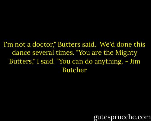I'm not a doctor," Butters said.<br /><br />We'd done this dance several times. "You are the Mighty Butters," I said. "You can do anything. - Jim Butcher