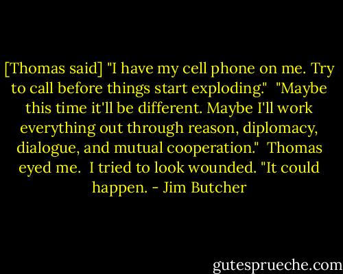 [Thomas said] "I have my cell phone on me. Try to call before things start exploding."<br /><br />"Maybe this time it'll be different. Maybe I'll work everything out through reason, diplomacy, dialogue, and mutual cooperation."<br /><br />Thomas eyed me.<br /><br />I tried to look wounded. "It could happen. - Jim Butcher