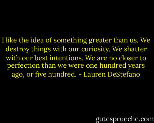 I like the idea of something greater than us. We destroy things with our curiosity. We shatter with our best intentions. We are no closer to perfection than we were one hundred years ago, or five hundred. - Lauren DeStefano