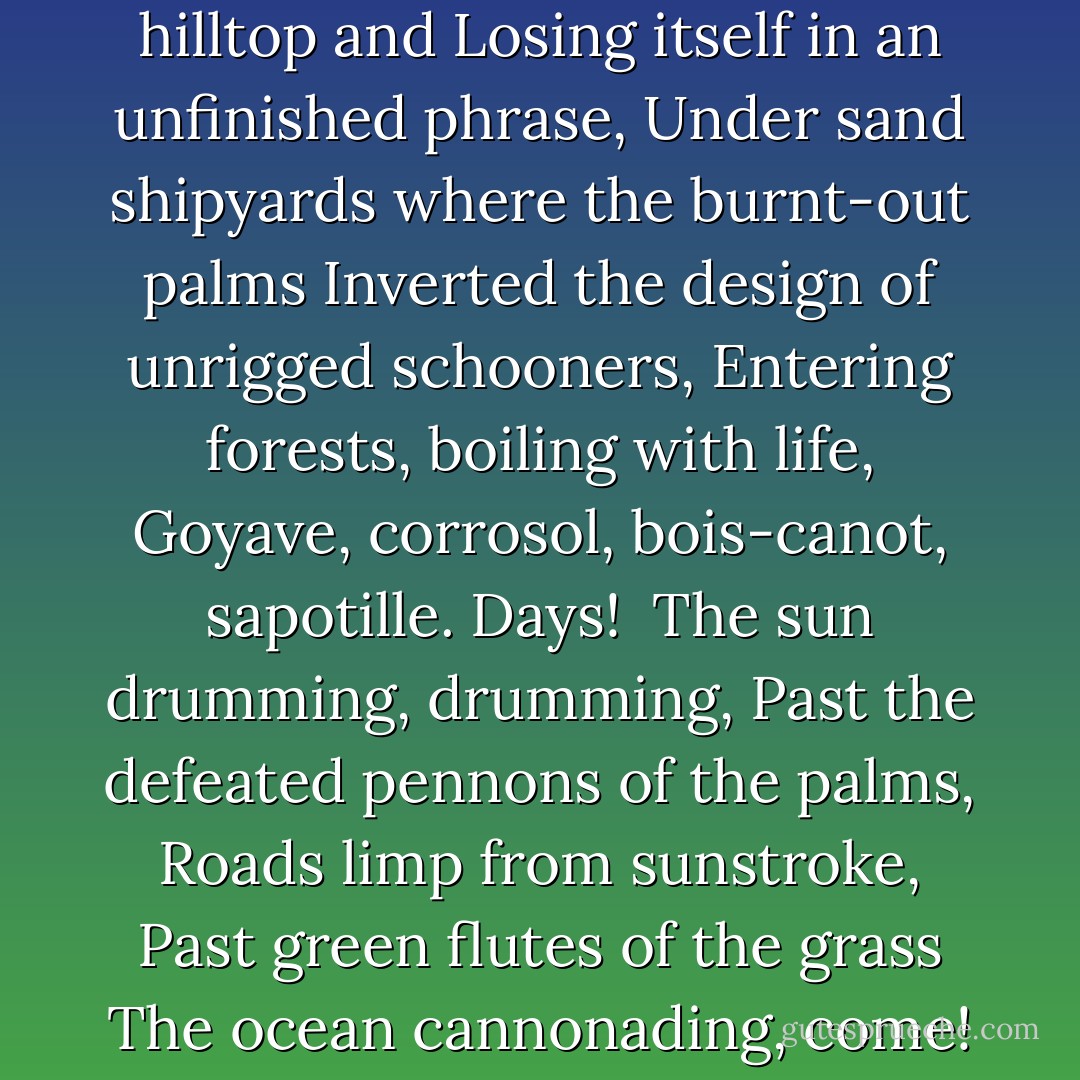 But drunkenly, or secretly, we swore,<br />Disciples of that astigmatic saint,<br />That we would never leave the island<br />Until we had put down, in paint, in words,<br />As palmists learn the network of a hand,<br />All of its sunken, leaf-choked ravines,<br />Every neglected, self-pitying inlet<br />Muttering in brackish dialect, the ropes of mangroves<br />From which old soldier crabs slipped<br />Surrendering to slush,<br />Each ochre track seeking some hilltop and<br />Losing itself in an unfinished phrase,<br />Under sand shipyards where the burnt-out palms<br />Inverted the design of unrigged schooners,<br />Entering forests, boiling with life,<br />Goyave, corrosol, bois-canot, sapotille.<br />Days!<br /><br />The sun drumming, drumming,<br />Past the defeated pennons of the palms,<br />Roads limp from sunstroke,<br />Past green flutes of the grass<br />The ocean cannonading, come!<br />Wonder that opened like the fan<br />Of the dividing fronds<br />On some noon-struck sahara,<br />Where my heart from its rib cage yelped like a pup<br />After clouds of sanderlings rustily wheeling<br />The world on its ancient,<br />Invisible axis,<br />The breakers slow-dolphining over more breakers,<br />To swivel our easels down, as firm<br />As conquerors who had discovered home. - Derek Walcott