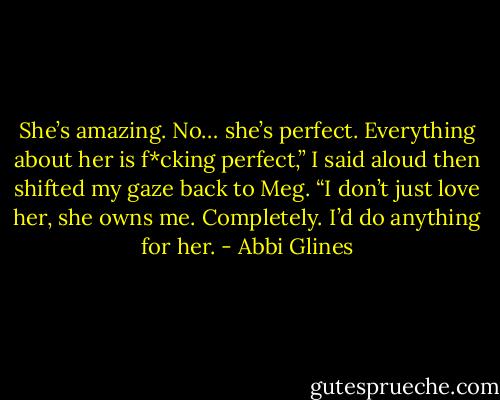 She’s amazing. No… she’s perfect. Everything about her is f*cking perfect,” I said aloud then shifted my gaze back to Meg. “I don’t just love her, she owns me. Completely. I’d do anything for her. - Abbi Glines