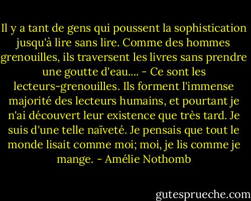 Il y a tant de gens qui poussent la sophistication jusqu'à lire sans lire. Comme des hommes grenouilles, ils traversent les livres sans prendre une goutte d'eau....<br />- Ce sont les lecteurs-grenouilles. Ils forment l'immense majorité des lecteurs humains, et pourtant je n'ai découvert leur existence que très tard. Je suis d'une telle naïveté. Je pensais que tout le monde lisait comme moi; moi, je lis comme je mange. - Amélie Nothomb