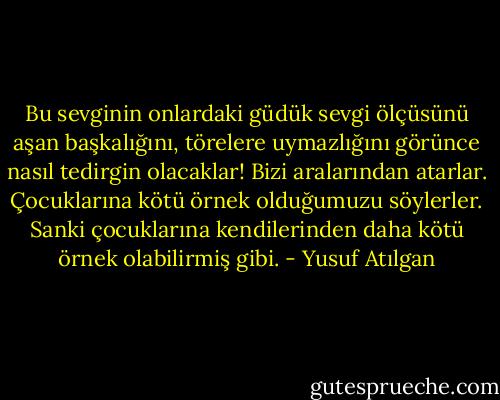 Bu sevginin onlardaki güdük sevgi ölçüsünü aşan başkalığını, törelere uymazlığını görünce nasıl tedirgin olacaklar! Bizi aralarından atarlar. Çocuklarına kötü örnek olduğumuzu söylerler. Sanki çocuklarına kendilerinden daha kötü örnek olabilirmiş gibi. - Yusuf Atılgan