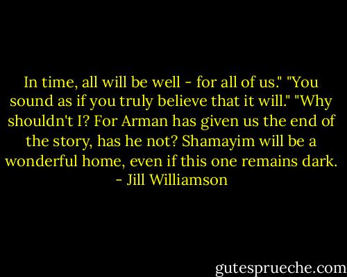 In time, all will be well - for all of us."<br />"You sound as if you truly believe that it will."<br />"Why shouldn't I? For Arman has given us the end of the story, has he not? Shamayim will be a wonderful home, even if this one remains dark. - Jill Williamson