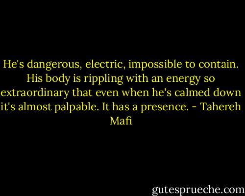 He's dangerous, electric, impossible to contain. His body is rippling with an energy so extraordinary that even when he's calmed down it's almost palpable. It has a presence. - Tahereh Mafi