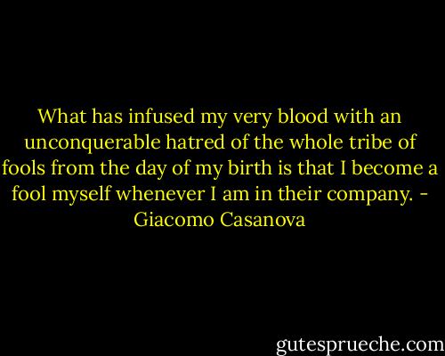 What has infused my very blood with an unconquerable hatred of the whole tribe of fools from the day of my birth is that I become a fool myself whenever I am in their company. - Giacomo Casanova