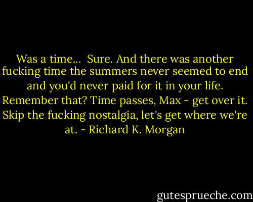 Was a time... <br />Sure. And there was another fucking time the summers never seemed to end and you'd never paid for it in your life. Remember that? Time passes, Max - get over it. Skip the fucking nostalgia, let's get where we're at. - Richard K. Morgan