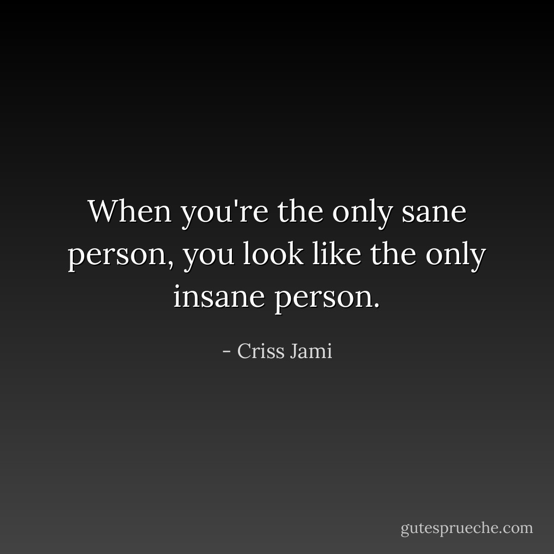 When you're the only sane person, you look like the only insane person. - Criss Jami