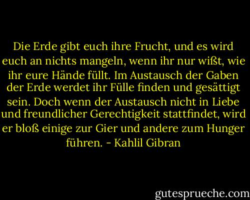 Die Erde gibt euch ihre Frucht, und es wird euch an nichts mangeln, wenn ihr nur wißt, wie ihr eure Hände füllt. Im Austausch der Gaben der Erde werdet ihr Fülle finden und gesättigt sein. Doch wenn der Austausch nicht in Liebe und freundlicher Gerechtigkeit stattfindet, wird er bloß einige zur Gier und andere zum Hunger führen. - Kahlil Gibran