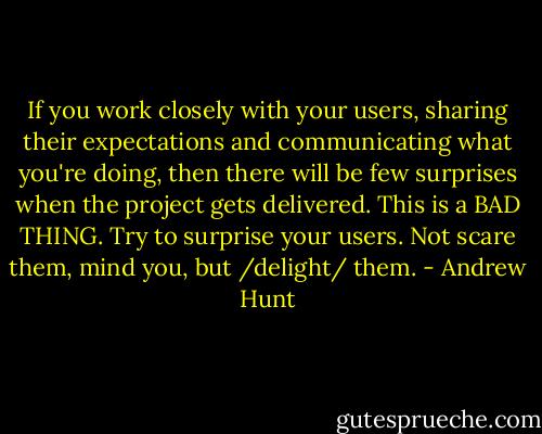 If you work closely with your users, sharing their expectations and communicating what you're doing, then there will be few surprises when the project gets delivered. This is a BAD THING. Try to surprise your users. Not scare them, mind you, but /delight/ them. - Andrew Hunt