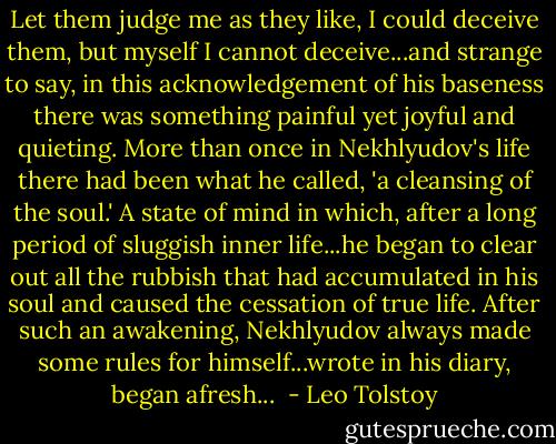 Let them judge me as they like, I could deceive them, but myself I cannot deceive...and strange to say, in this acknowledgement of his baseness there was something painful yet joyful and quieting. More than once in Nekhlyudov's life there had been what he called, 'a cleansing of the soul.' A state of mind in which, after a long period of sluggish inner life...he began to clear out all the rubbish that had accumulated in his soul and caused the cessation of true life. After such an awakening, Nekhlyudov always made some rules for himself...wrote in his diary, began afresh...  - Leo Tolstoy