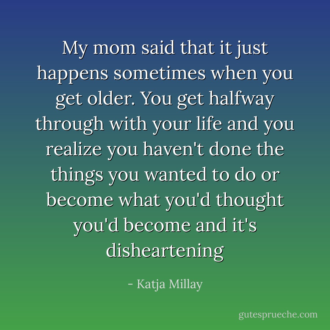 My mom said that it just happens sometimes when you get older. You get halfway through with your life and you realize you haven't done the things you wanted to do or become what you'd thought you'd become and it's disheartening - Katja Millay
