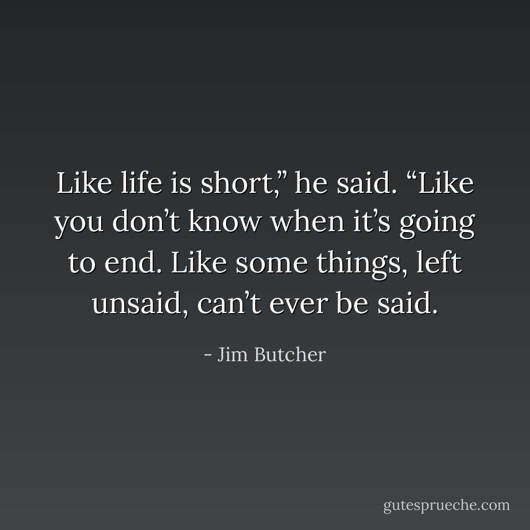 Like life is short,” he said. “Like you don’t know when it’s going to end. Like some things, left unsaid, can’t ever be said. - Jim Butcher
