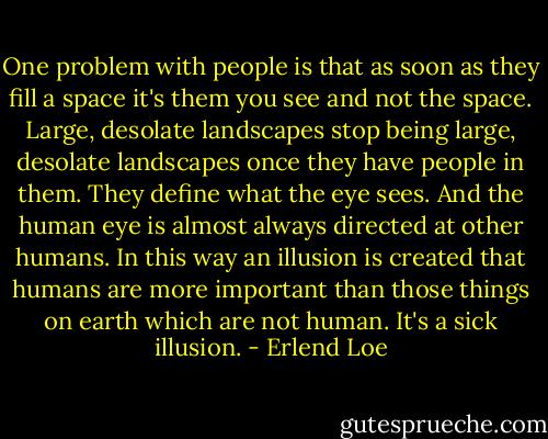 One problem with people is that as soon as they fill a space it's them you see and not the space. Large, desolate landscapes stop being large, desolate landscapes once they have people in them. They define what the eye sees. And the human eye is almost always directed at other humans. In this way an illusion is created that humans are more important than those things on earth which are not human. It's a sick illusion. - Erlend Loe