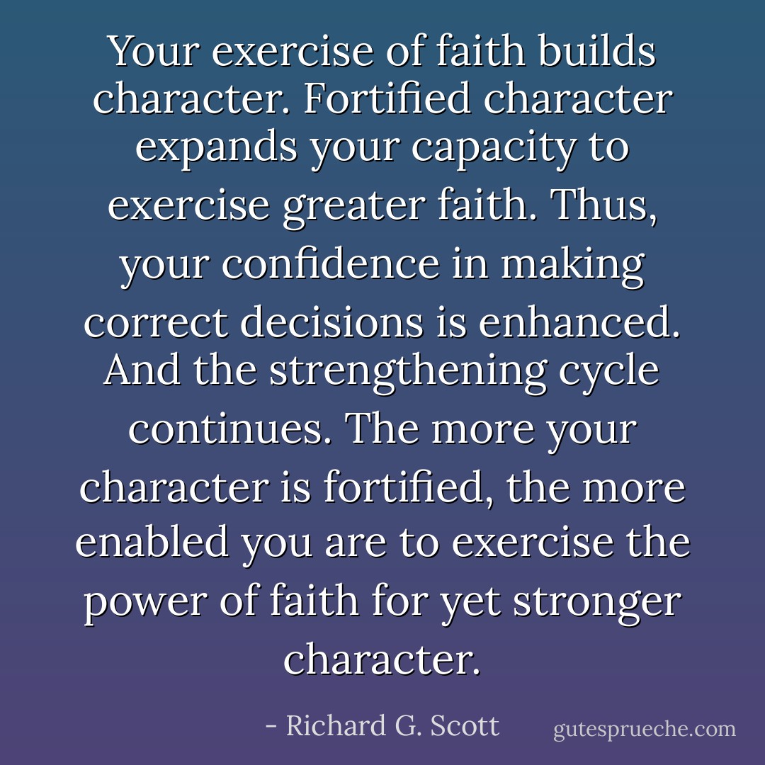 Your exercise of faith builds character. Fortified character expands your capacity to exercise greater faith. Thus, your confidence in making correct decisions is enhanced. And the strengthening cycle continues. The more your character is fortified, the more enabled you are to exercise the power of faith for yet stronger character. - Richard G. Scott