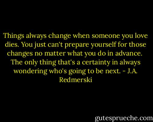 Things always change when someone you love dies. You just can't prepare yourself for those changes no matter what you do in advance. <br />The only thing that's a certainty in always wondering who's going to be next. - J.A. Redmerski