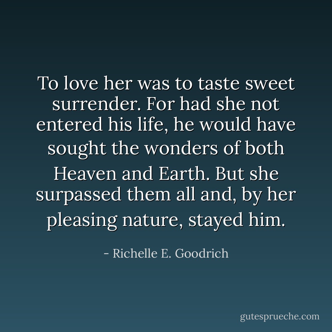 To love her was to taste sweet surrender. For had she not entered his life, he would have sought the wonders of both Heaven and Earth. But she surpassed them all and, by her pleasing nature, stayed him. - Richelle E. Goodrich