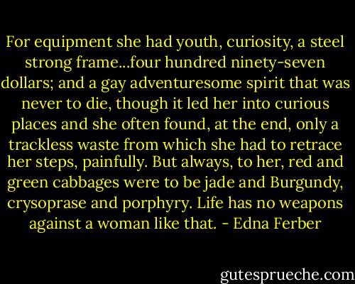 For equipment she had youth, curiosity, a steel strong frame...four hundred ninety-seven dollars; and a gay adventuresome spirit that was never to die, though it led her into curious places and she often found, at the end, only a trackless waste from which she had to retrace her steps, painfully. But always, to her, red and green cabbages were to be jade and Burgundy, crysoprase and porphyry. Life has no weapons against a woman like that. - Edna Ferber