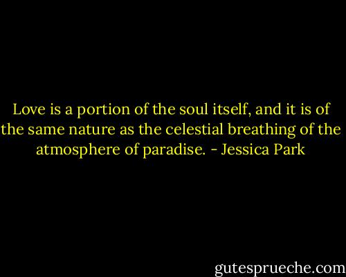 Love is a portion of the soul itself, and it is of the same nature as the celestial breathing of the atmosphere of paradise. - Jessica Park