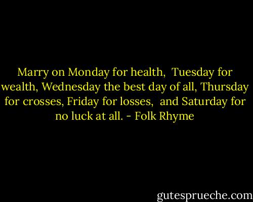 Marry on Monday for health, <br />Tuesday for wealth,<br />Wednesday the best day of all,<br />Thursday for crosses,<br />Friday for losses, <br />and Saturday for no luck at all. - Folk Rhyme