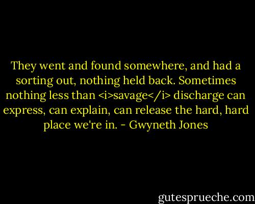 They went and found somewhere, and had a sorting out, nothing held back. Sometimes nothing less than <i>savage</i> discharge can express, can explain, can release the hard, hard place we're in. - Gwyneth Jones