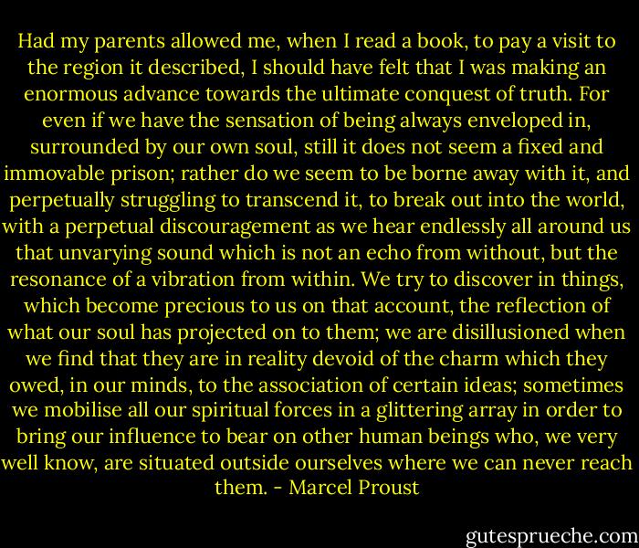 Had my parents allowed me, when I read a book, to pay a visit to the region it described, I should have felt that I was making an enormous advance towards the ultimate conquest of truth. For even if we have the sensation of being always enveloped in, surrounded by our own soul, still it does not seem a fixed and immovable prison; rather do we seem to be borne away with it, and perpetually struggling to transcend it, to break out into the world, with a perpetual discouragement as we hear endlessly all around us that unvarying sound which is not an echo from without, but the resonance of a vibration from within. We try to discover in things, which become precious to us on that account, the reflection of what our soul has projected on to them; we are disillusioned when we find that they are in reality devoid of the charm which they owed, in our minds, to the association of certain ideas; sometimes we mobilise all our spiritual forces in a glittering array in order to bring our influence to bear on other human beings who, we very well know, are situated outside ourselves where we can never reach them. - Marcel Proust