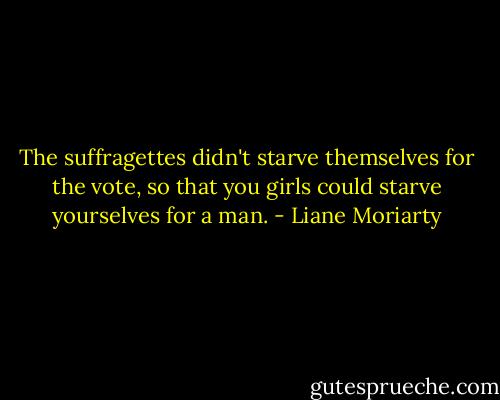 The suffragettes didn't starve themselves for the vote, so that you girls could starve yourselves for a man. - Liane Moriarty