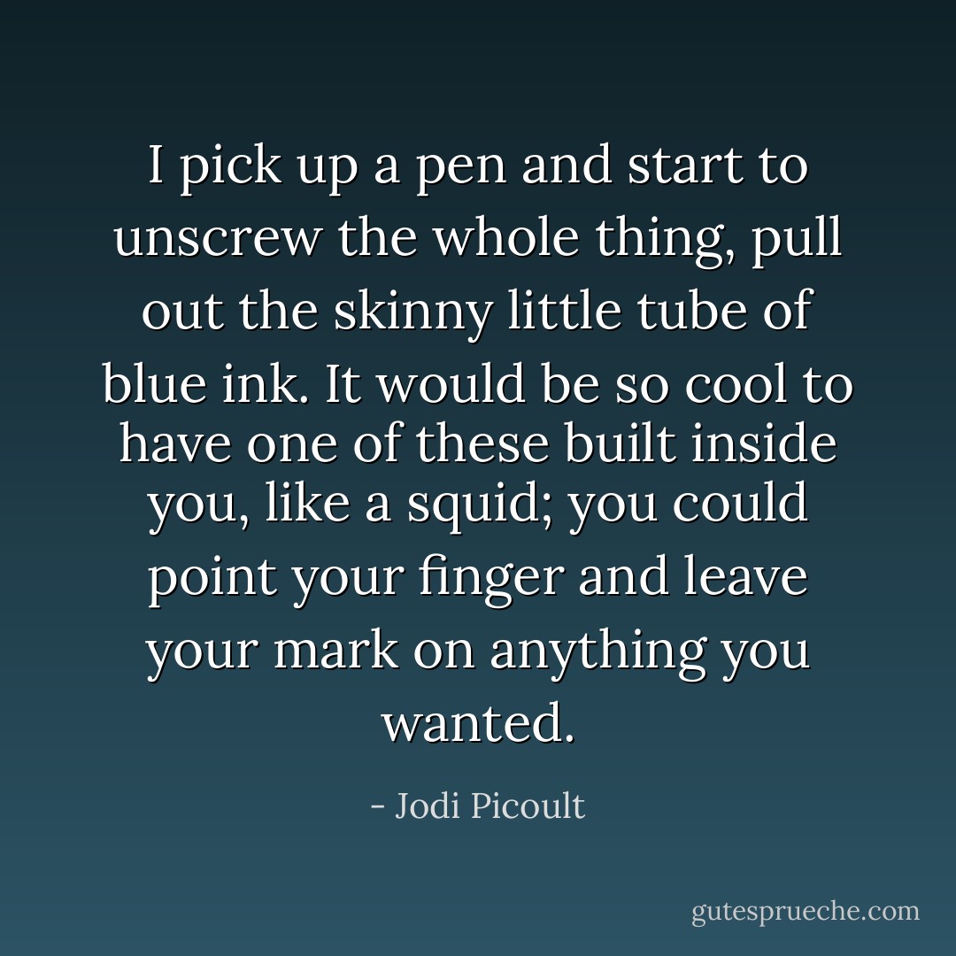 I pick up a pen and start to unscrew the whole thing, pull out the skinny little tube of blue ink. It would be so cool to have one of these built inside you, like a squid; you could point your finger and leave your mark on anything you wanted. - Jodi Picoult