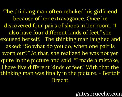The thinking man often rebuked his girlfriend because of her extravagance. Once he discovered four pairs of shoes in her room. “I also have four different kinds of feet,” she excused herself.<br /><br /> The thinking man laughed and asked: “So what do you do, when one pair is worn out?” At that, she realized he was not yet quite in the picture and said, “I made a mistake, I have five different kinds of feet.” With that the thinking man was finally in the picture. - Bertolt Brecht